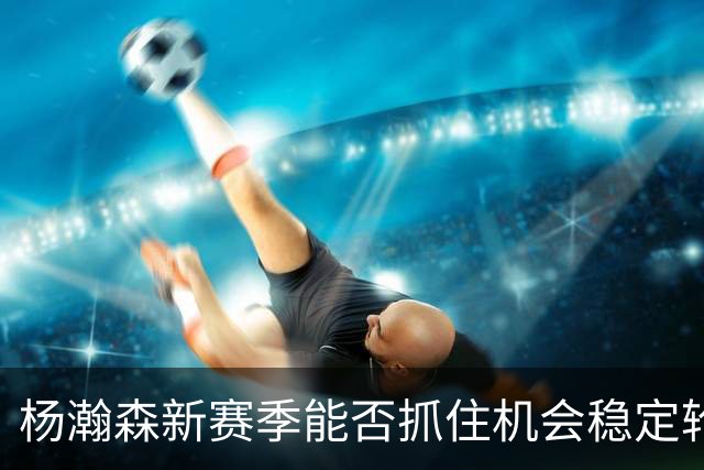 杨瀚森新赛季能否抓住机会稳定轮换位置？